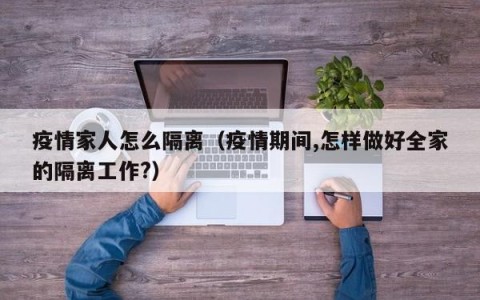 疫情家人怎么隔离（疫情期间,怎样做好全家的隔离工作？）